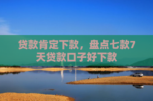 贷款肯定下款，盘点七款7天贷款口子好下款