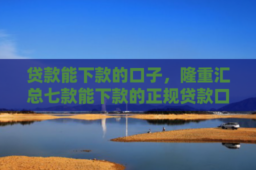 贷款能下款的口子，隆重汇总七款能下款的正规贷款口子