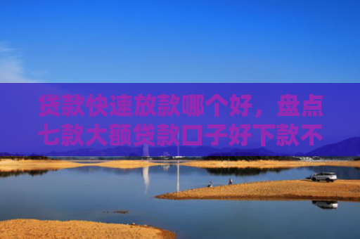 贷款快速放款哪个好，盘点七款大额贷款口子好下款不