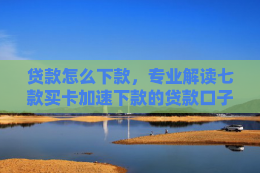 贷款怎么下款，专业解读七款买卡加速下款的贷款口子