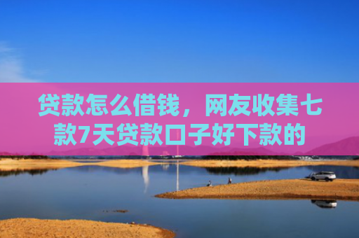 贷款怎么借钱，网友收集七款7天贷款口子好下款的