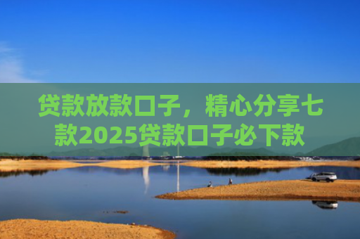 贷款放款口子，精心分享七款2025贷款口子必下款