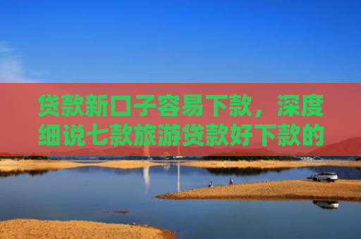 贷款新口子容易下款，深度细说七款旅游贷款好下款的口子