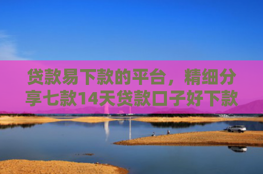 贷款易下款的平台，精细分享七款14天贷款口子好下款的
