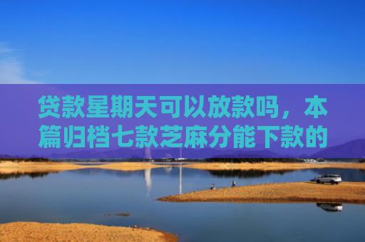 贷款星期天可以放款吗，本篇归档七款芝麻分能下款的贷款口子