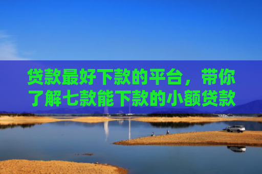 贷款最好下款的平台，带你了解七款能下款的小额贷款口子