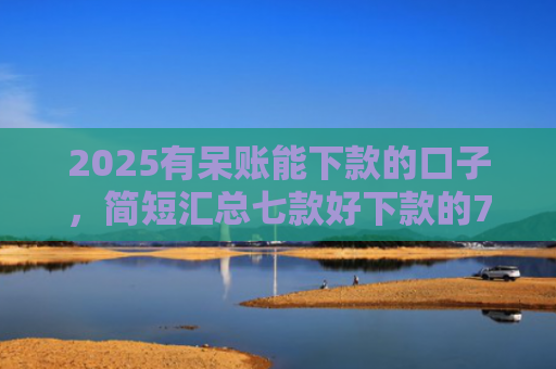 2025有呆账能下款的口子，简短汇总七款好下款的714网贷口子