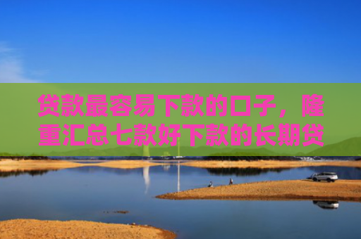 贷款最容易下款的口子，隆重汇总七款好下款的长期贷款口子