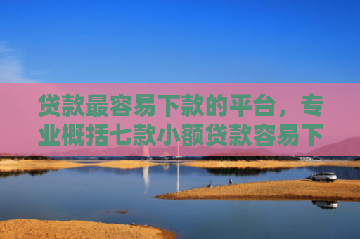 贷款最容易下款的平台，专业概括七款小额贷款容易下款的口子