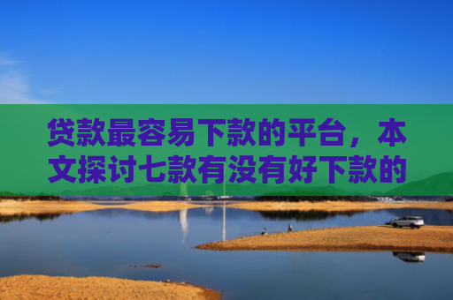 贷款最容易下款的平台，本文探讨七款有没有好下款的贷款口子