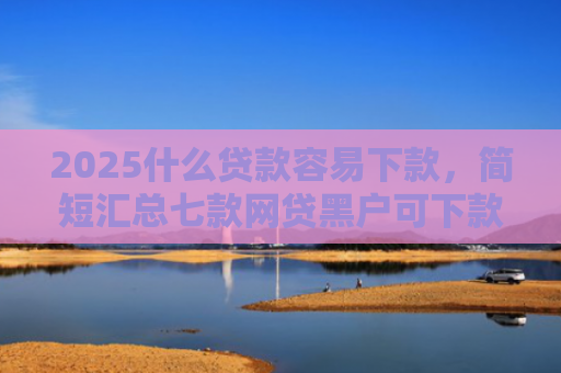2025什么贷款容易下款，简短汇总七款网贷黑户可下款的口子