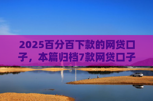 2025百分百下款的网贷口子，本篇归档7款网贷口子下款流程