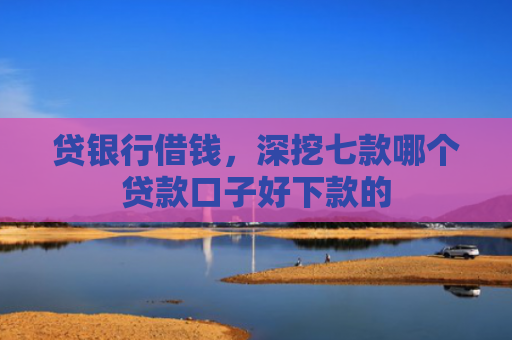 贷银行借钱，深挖七款哪个贷款口子好下款的