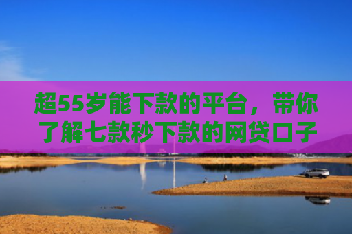 超55岁能下款的平台，带你了解七款秒下款的网贷口子真的假的啊