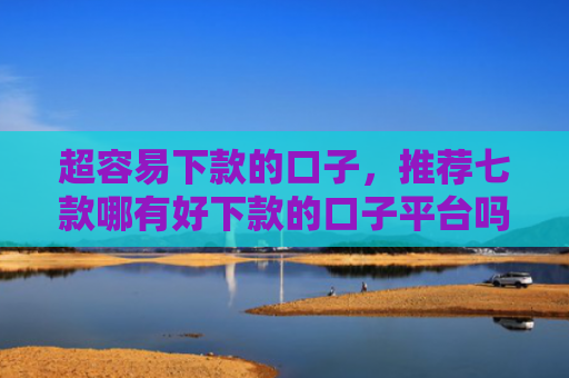 超容易下款的口子，推荐七款哪有好下款的口子平台吗
