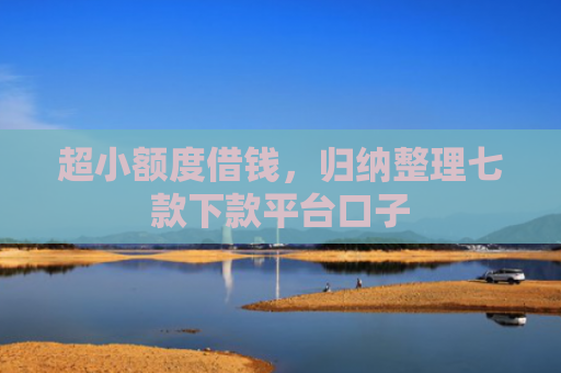 超小额度借钱，归纳整理七款下款平台口子