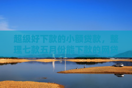 超级好下款的小额贷款，整理七款五月份能下款的网贷口子