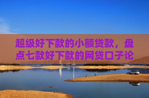 超级好下款的小额贷款，盘点七款好下款的网贷口子论坛是真的吗吗