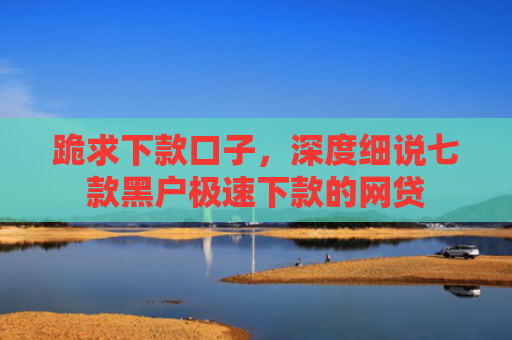 跪求下款口子，深度细说七款黑户极速下款的网贷