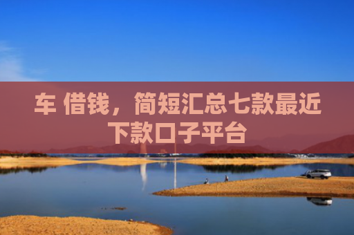 车 借钱，简短汇总七款最近下款口子平台