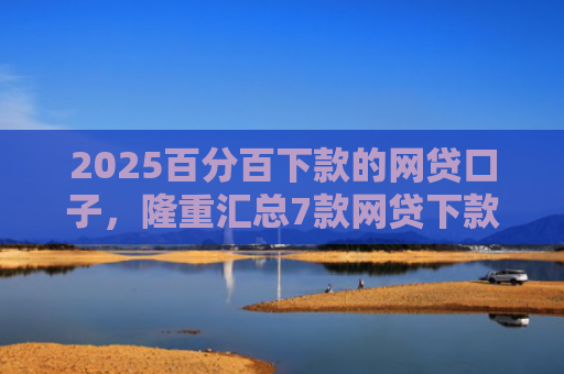 2025百分百下款的网贷口子，隆重汇总7款网贷下款口子吧