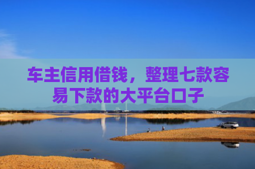 车主信用借钱，整理七款容易下款的大平台口子