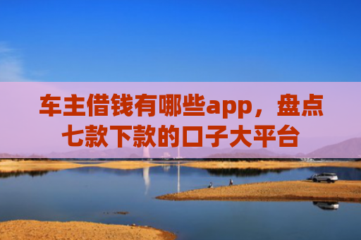 车主借钱有哪些app，盘点七款下款的口子大平台