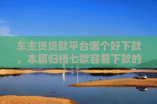 车主贷贷款平台哪个好下款，本篇归档七款容易下款的平台口子