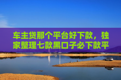 车主贷那个平台好下款，独家整理七款黑口子必下款平台