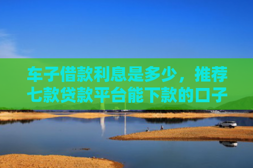 车子借款利息是多少，推荐七款贷款平台能下款的口子