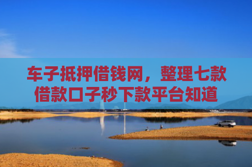 车子抵押借钱网，整理七款借款口子秒下款平台知道