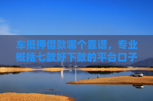 车抵押借款哪个靠谱，专业概括七款好下款的平台口子