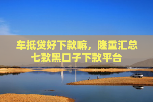 车抵贷好下款嘛，隆重汇总七款黑口子下款平台