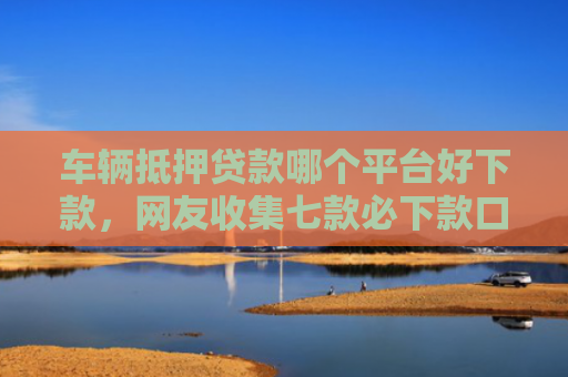 车辆抵押贷款哪个平台好下款，网友收集七款必下款口子平台2025