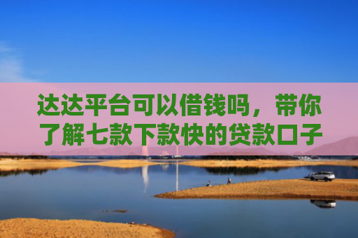 达达平台可以借钱吗，带你了解七款下款快的贷款口子