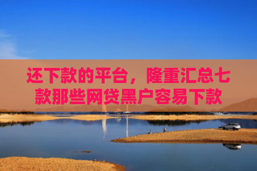 还下款的平台，隆重汇总七款那些网贷黑户容易下款