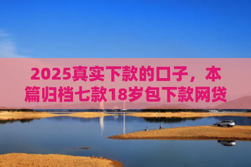 2025真实下款的口子，本篇归档七款18岁包下款网贷口子