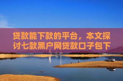 贷款能下款的平台，本文探讨七款黑户网贷款口子包下款