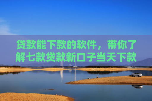 贷款能下款的软件，带你了解七款贷款新口子当天下款