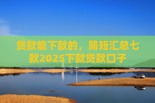 贷款能下款的，简短汇总七款2025下款贷款口子