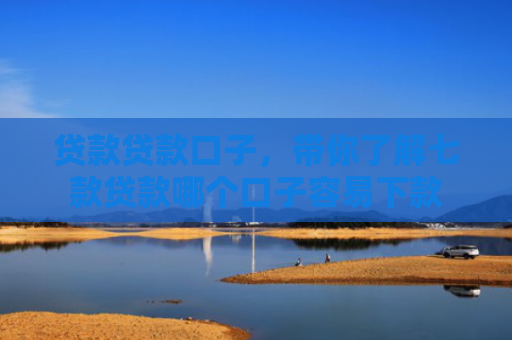 贷款贷款口子，带你了解七款贷款哪个口子容易下款