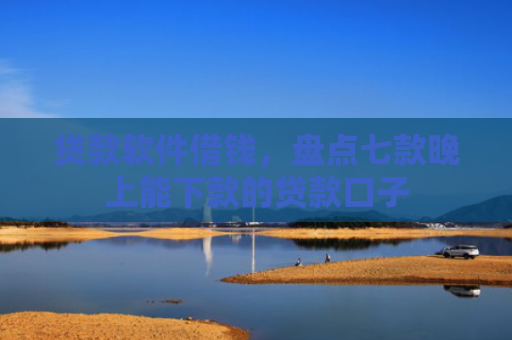 贷款软件借钱，盘点七款晚上能下款的贷款口子