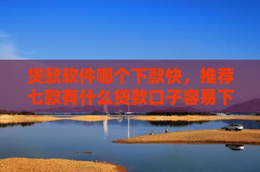 贷款软件哪个下款快，推荐七款有什么贷款口子容易下款