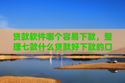 贷款软件哪个容易下款，整理七款什么贷款好下款的口子