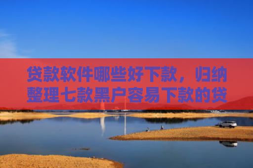 贷款软件哪些好下款，归纳整理七款黑户容易下款的贷款口子