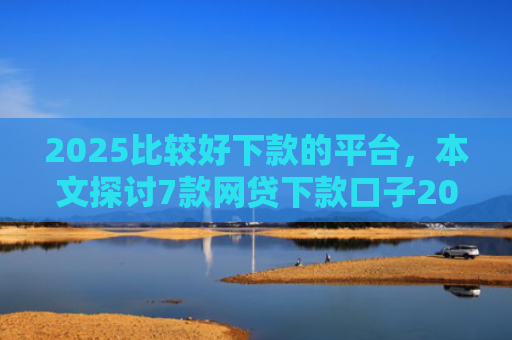 2025比较好下款的平台，本文探讨7款网贷下款口子2025