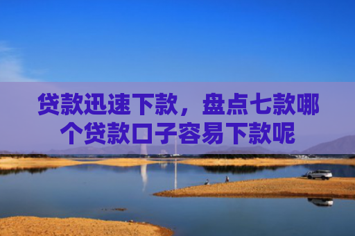 贷款迅速下款，盘点七款哪个贷款口子容易下款呢