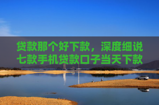 贷款那个好下款，深度细说七款手机贷款口子当天下款