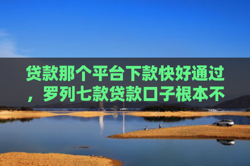 贷款那个平台下款快好通过，罗列七款贷款口子根本不下款