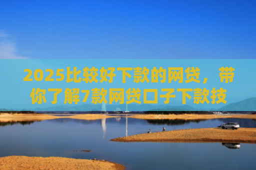 2025比较好下款的网贷，带你了解7款网贷口子下款技巧